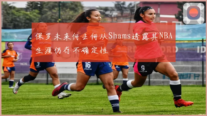 保罗未来何去何从Shams透露其NBA生涯仍存不确定性