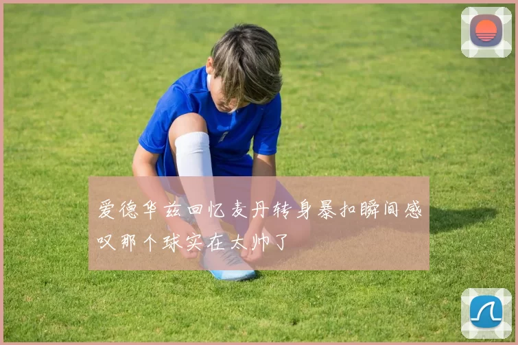 爱德华兹回忆麦丹转身暴扣瞬间感叹那个球实在太帅了