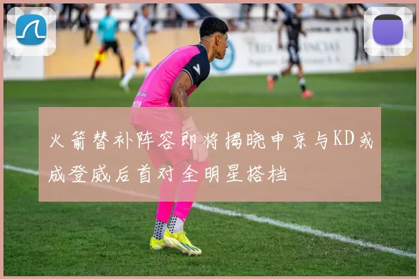火箭替补阵容即将揭晓申京与KD或成登威后首对全明星搭档
